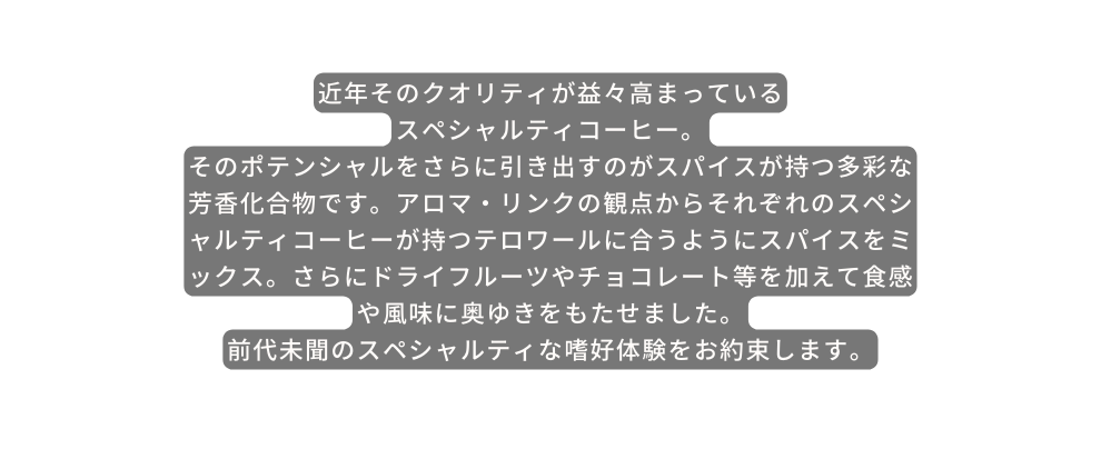 近年そのクオリティが益々高まっている スペシャルティコーヒー そのポテンシャルをさらに引き出すのがスパイスが持つ多彩な芳香化合物です アロマ リンクの観点からそれぞれのスペシャルティコーヒーが持つテロワールに合うようにスパイスをミックス さらにドライフルーツやチョコレート等を加えて食感や風味に奥ゆきをもたせました 前代未聞のスペシャルティな嗜好体験をお約束します
